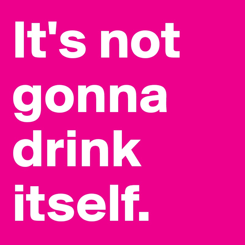It's not gonna drink itself. 