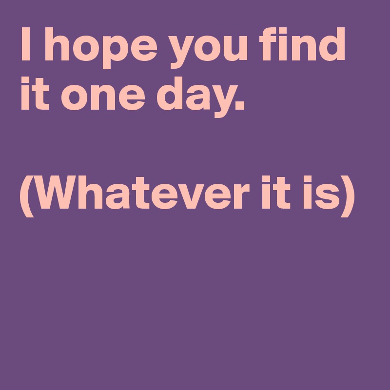 I hope you find it one day.

(Whatever it is)



