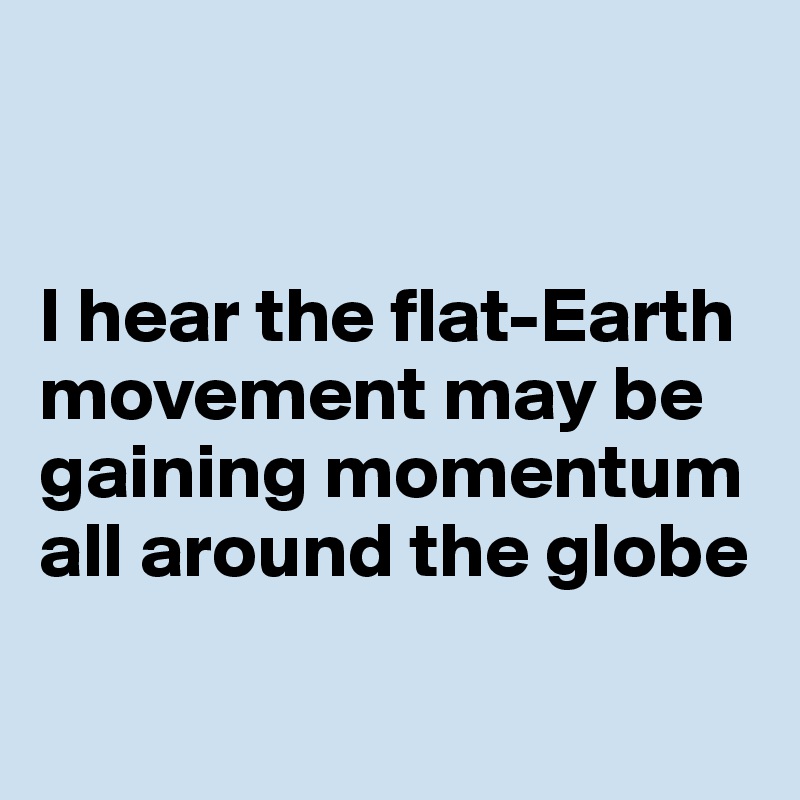 


I hear the flat-Earth 
movement may be gaining momentum 
all around the globe

