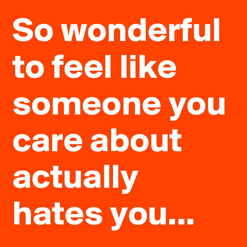So wonderful to feel like someone you care about actually hates you... 