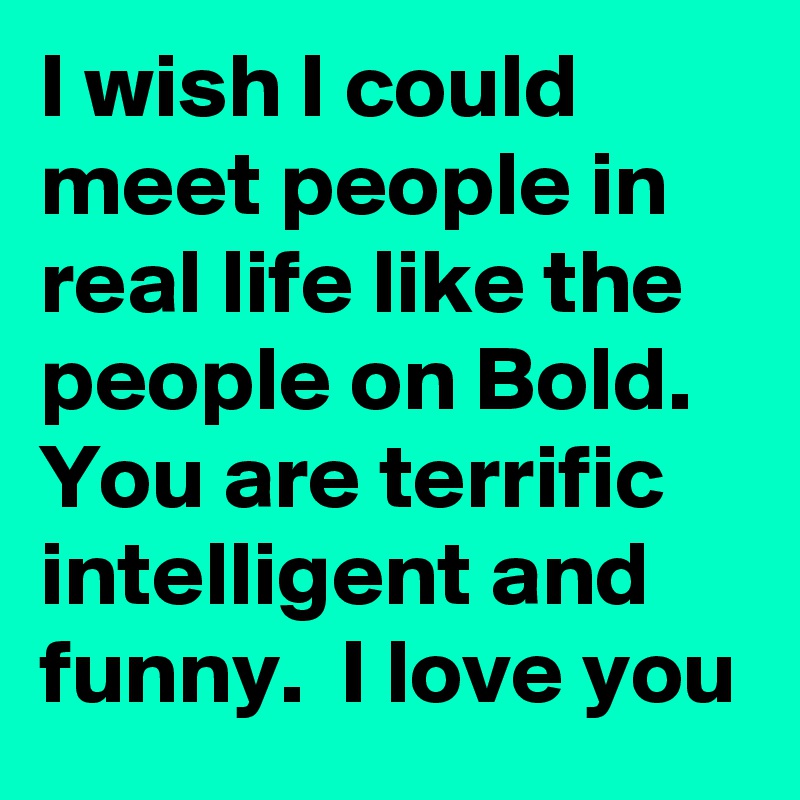 I wish I could meet people in real life like the people on Bold.  You are terrific intelligent and funny.  I love you