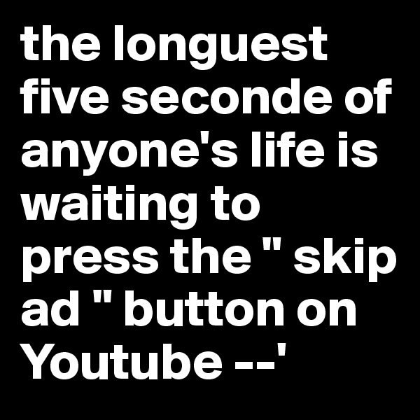 the longuest five seconde of anyone's life is waiting to press the " skip ad " button on Youtube --'
