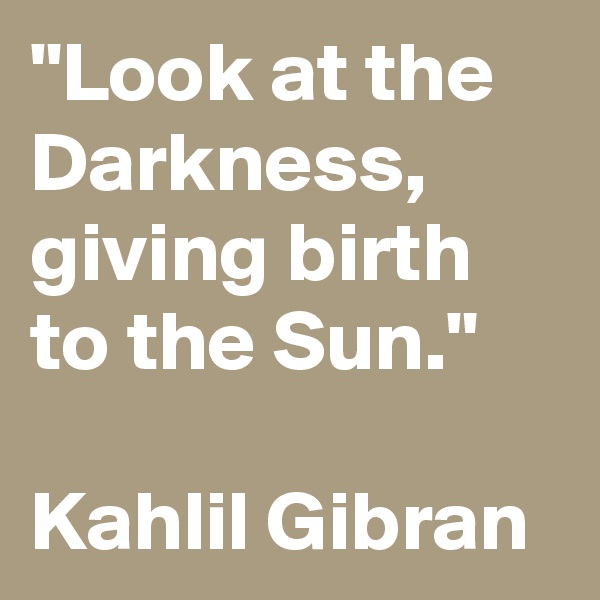 "Look at the Darkness, giving birth to the Sun."

Kahlil Gibran