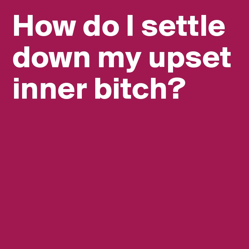 How do I settle down my upset inner bitch?



