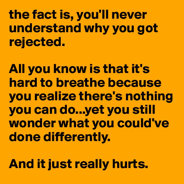 the fact is, you'll never understand why you got rejected. 

All you know is that it's hard to breathe because you realize there's nothing you can do...yet you still wonder what you could've done differently.

And it just really hurts.