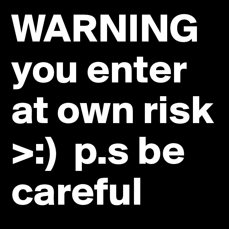 WARNING you enter at own risk >:)  p.s be careful
