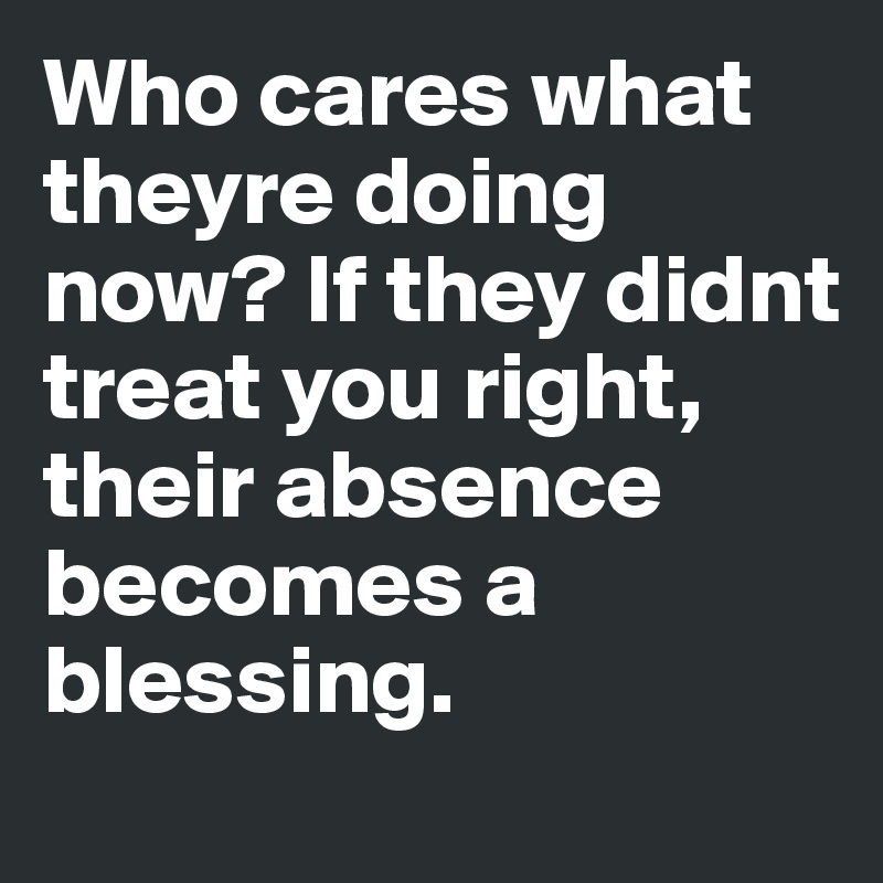 Who cares what theyre doing now? If they didnt treat you right, their absence becomes a blessing.