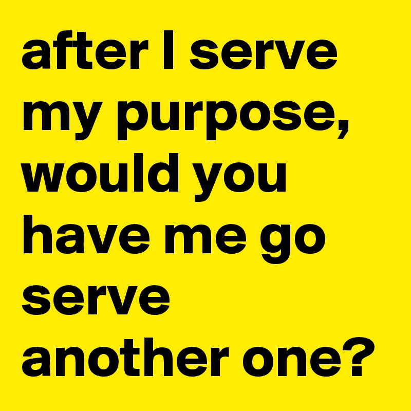 after I serve my purpose, would you have me go serve another one?