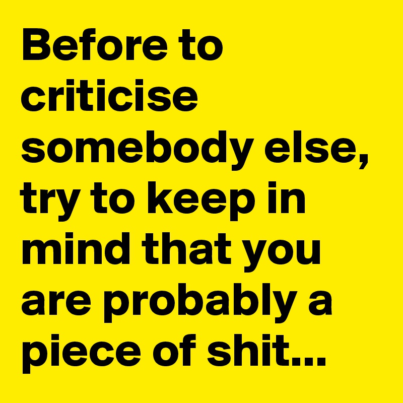 Before to criticise somebody else, try to keep in mind that you are probably a piece of shit...