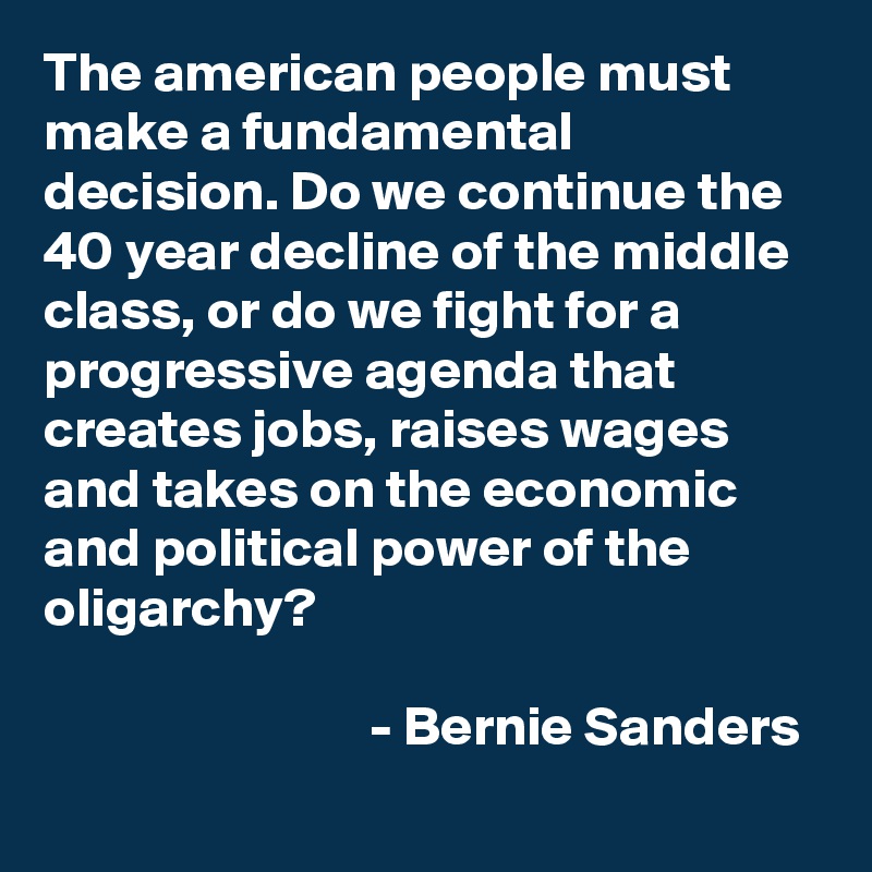 The american people must make a fundamental decision. Do we continue the 40 year decline of the middle class, or do we fight for a progressive agenda that creates jobs, raises wages and takes on the economic and political power of the oligarchy?

                             - Bernie Sanders