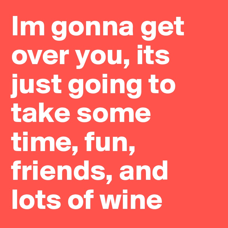 Im gonna get over you, its just going to take some time, fun, friends, and lots of wine 