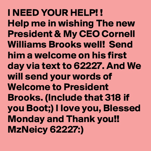 I NEED YOUR HELP! !
Help me in wishing The new President & My CEO Cornell Williams Brooks well!  Send him a welcome on his first day via text to 62227. And We will send your words of Welcome to President Brooks. (Include that 318 if you Boot;) I love you, Blessed Monday and Thank you!!
MzNeicy 62227:)
