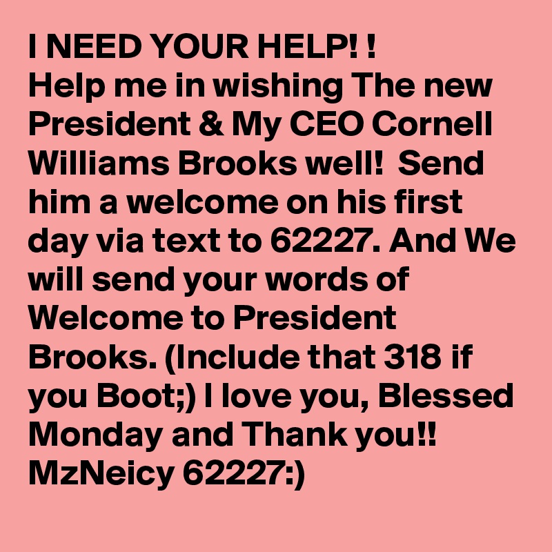 I NEED YOUR HELP! !
Help me in wishing The new President & My CEO Cornell Williams Brooks well!  Send him a welcome on his first day via text to 62227. And We will send your words of Welcome to President Brooks. (Include that 318 if you Boot;) I love you, Blessed Monday and Thank you!!
MzNeicy 62227:)