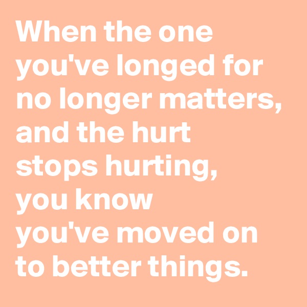 When the one 
you've longed for 
no longer matters,
and the hurt 
stops hurting, 
you know 
you've moved on 
to better things.