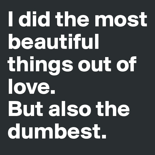 I did the most beautiful things out of love. 
But also the dumbest.