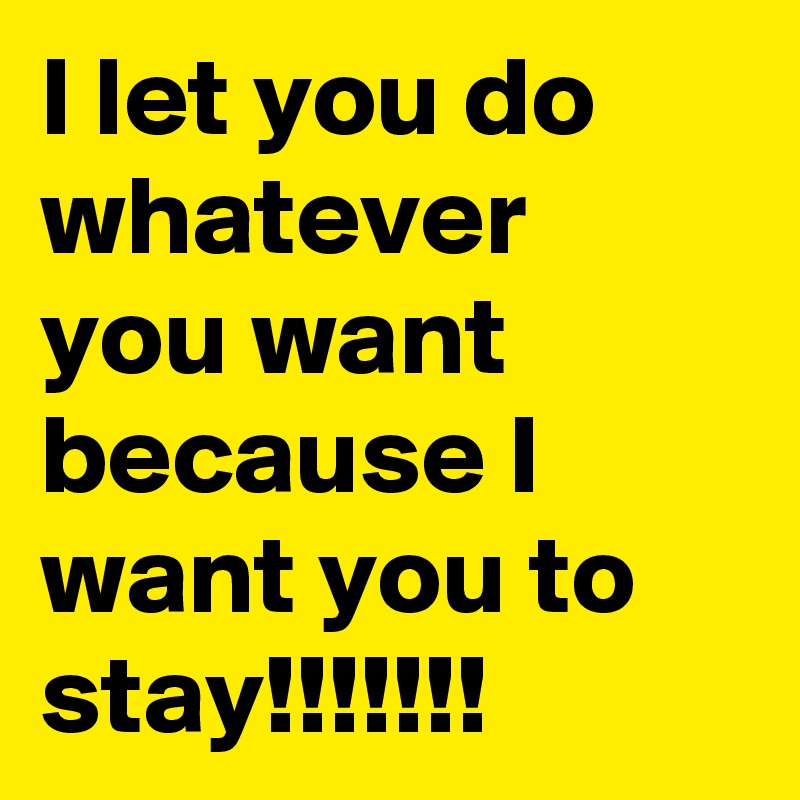 I let you do whatever you want because I want you to stay!!!!!!!