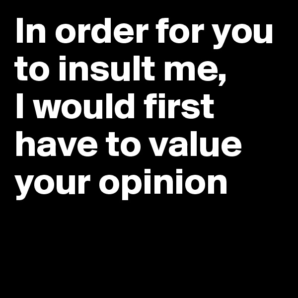 In order for you to insult me, 
I would first have to value your opinion


