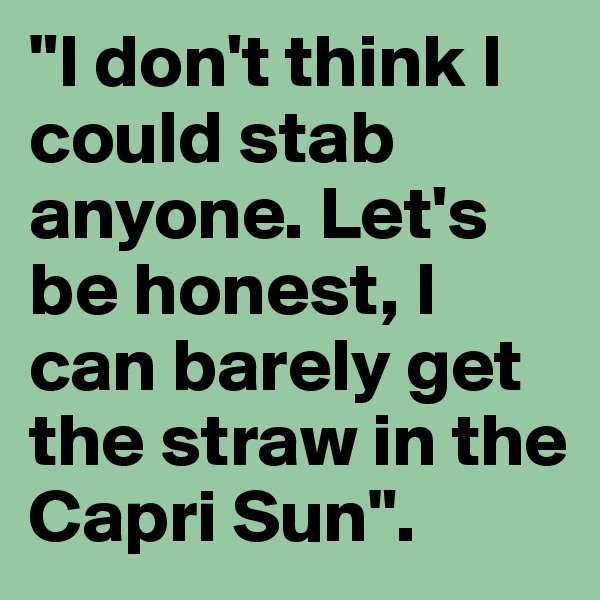 "I don't think I could stab anyone. Let's be honest, I can barely get the straw in the Capri Sun". 