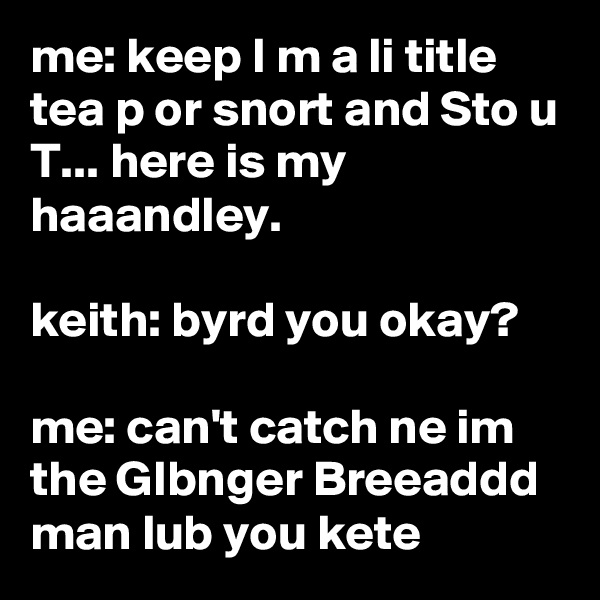 me: keep I m a li title tea p or snort and Sto u T... here is my haaandley.

keith: byrd you okay?

me: can't catch ne im the GIbnger Breeaddd man lub you kete