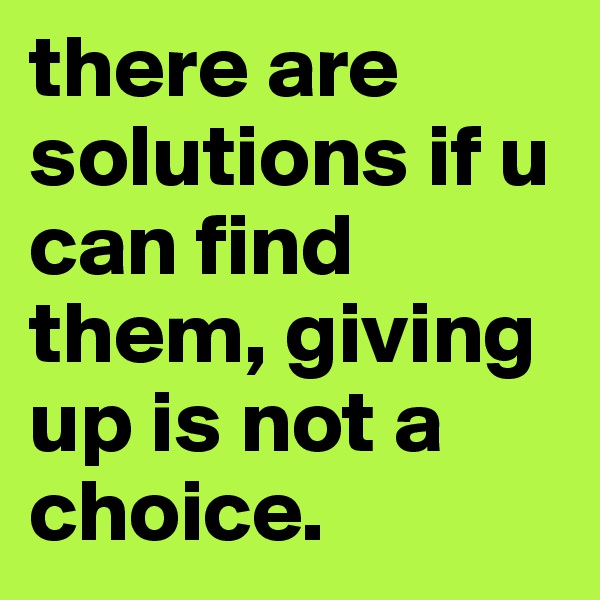 there are solutions if u can find them, giving up is not a choice. 