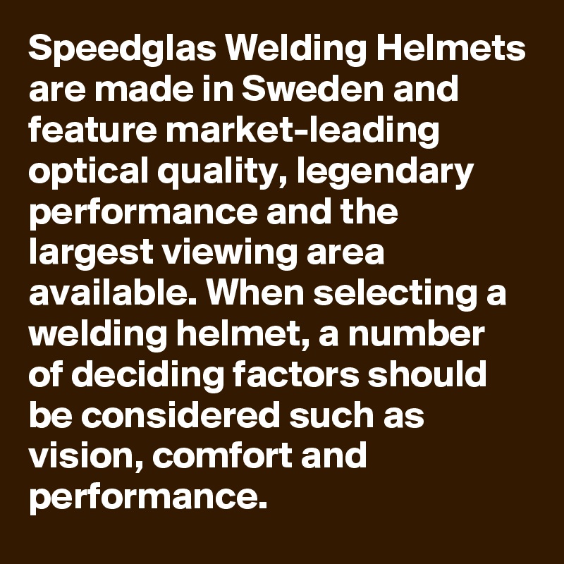 Speedglas Welding Helmets are made in Sweden and feature market-leading optical quality, legendary performance and the largest viewing area available. When selecting a welding helmet, a number of deciding factors should be considered such as vision, comfort and performance.