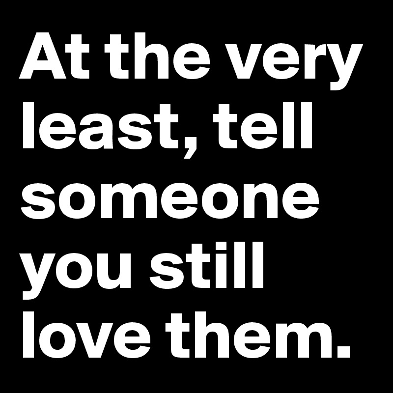 At the very least, tell someone you still love them.