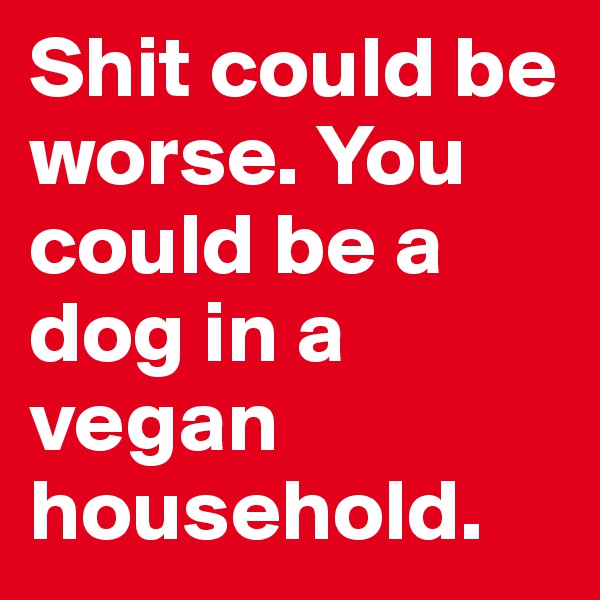 Shit could be worse. You could be a dog in a vegan household.