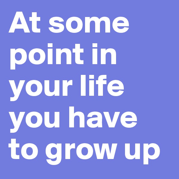 At some point in your life you have to grow up