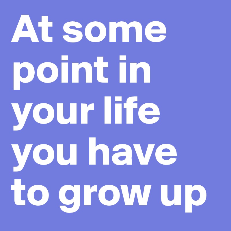 At some point in your life you have to grow up