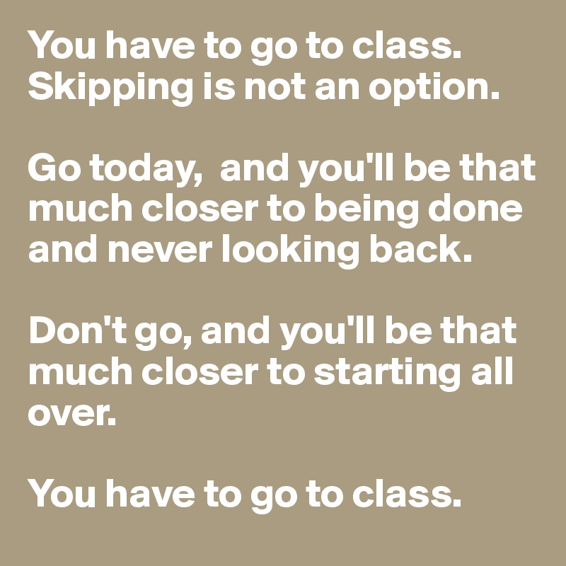 You have to go to class. 
Skipping is not an option. 

Go today,  and you'll be that much closer to being done and never looking back. 

Don't go, and you'll be that much closer to starting all over. 

You have to go to class. 