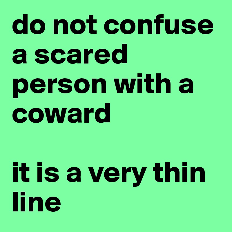 do not confuse a scared person with a coward 

it is a very thin line
