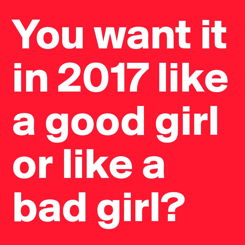 You want it in 2017 like a good girl or like a bad girl?