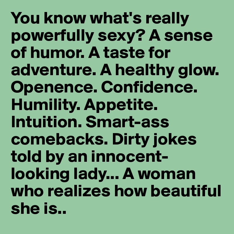 You know what's really powerfully sexy? A sense of humor. A taste for adventure. A healthy glow. Openence. Confidence. Humility. Appetite. Intuition. Smart-ass comebacks. Dirty jokes told by an innocent-looking lady... A woman who realizes how beautiful she is..