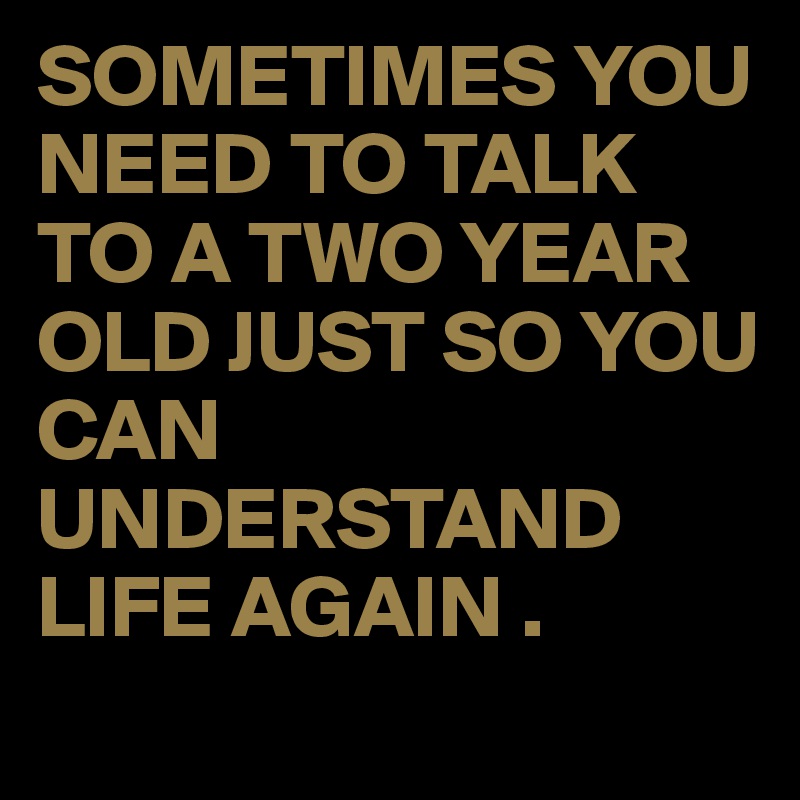 SOMETIMES YOU NEED TO TALK TO A TWO YEAR OLD JUST SO YOU CAN UNDERSTAND LIFE AGAIN .
 