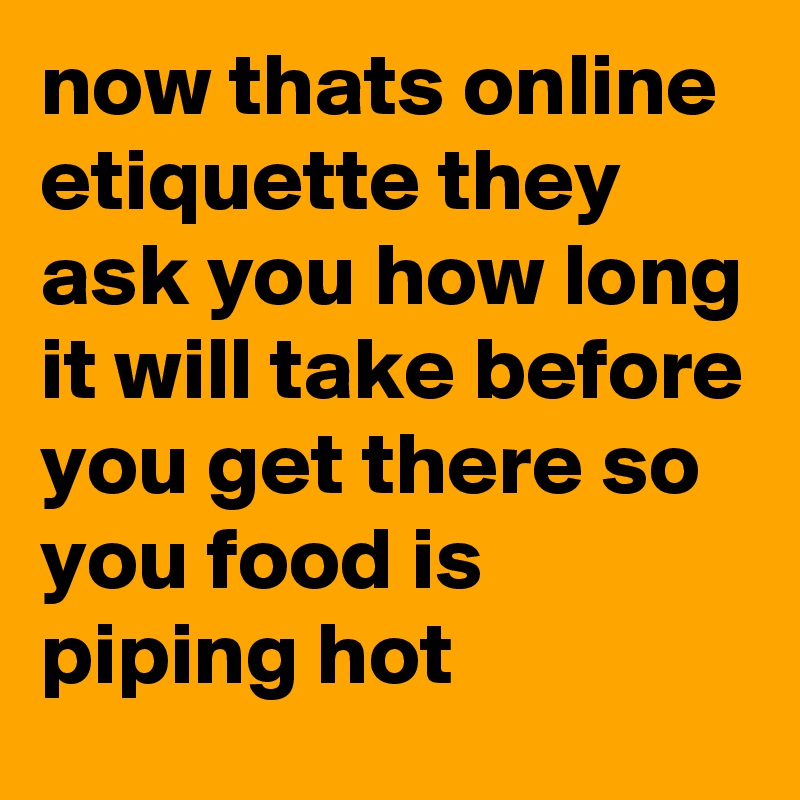 now thats online etiquette they ask you how long it will take before you get there so you food is piping hot