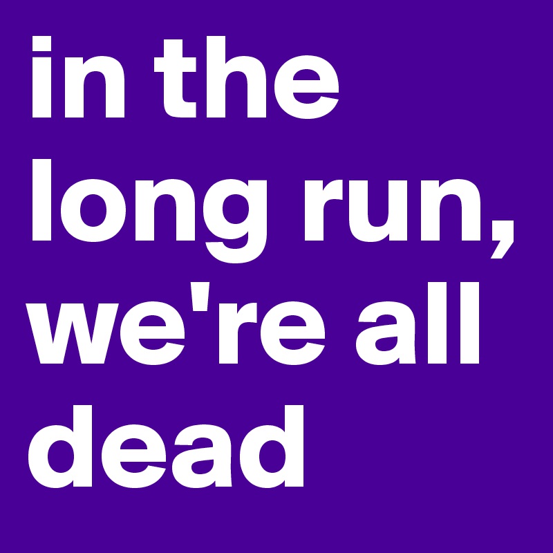 in the long run, we're all dead