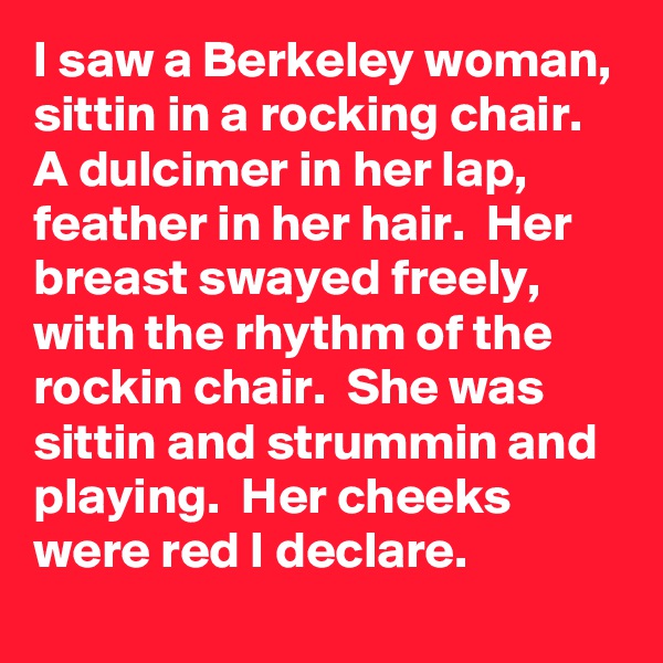 I saw a Berkeley woman,  sittin in a rocking chair.  A dulcimer in her lap, feather in her hair.  Her breast swayed freely,  with the rhythm of the rockin chair.  She was sittin and strummin and playing.  Her cheeks were red I declare.
