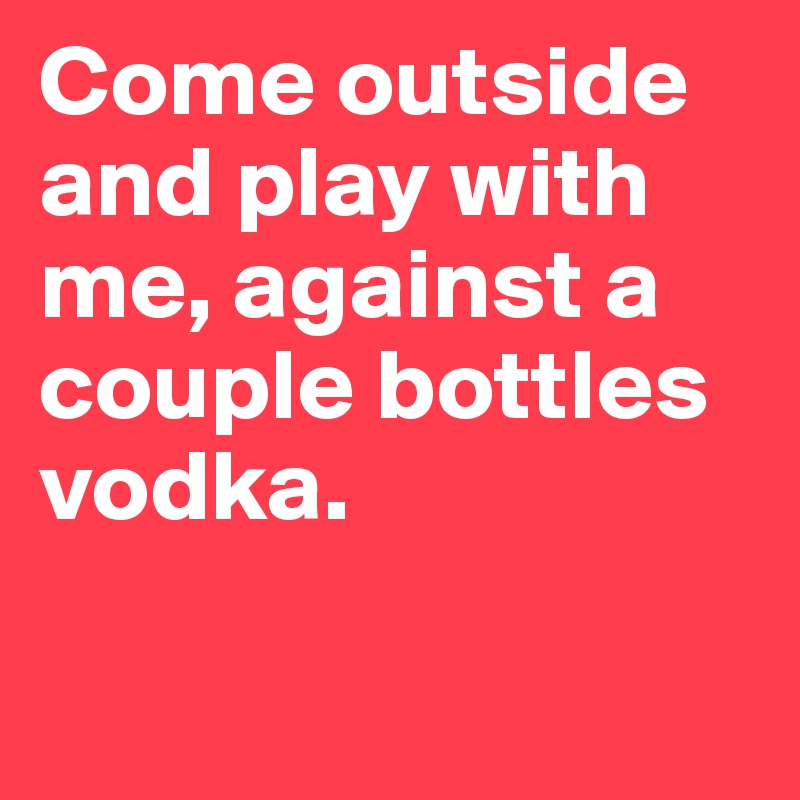 Come outside and play with me, against a couple bottles vodka.

