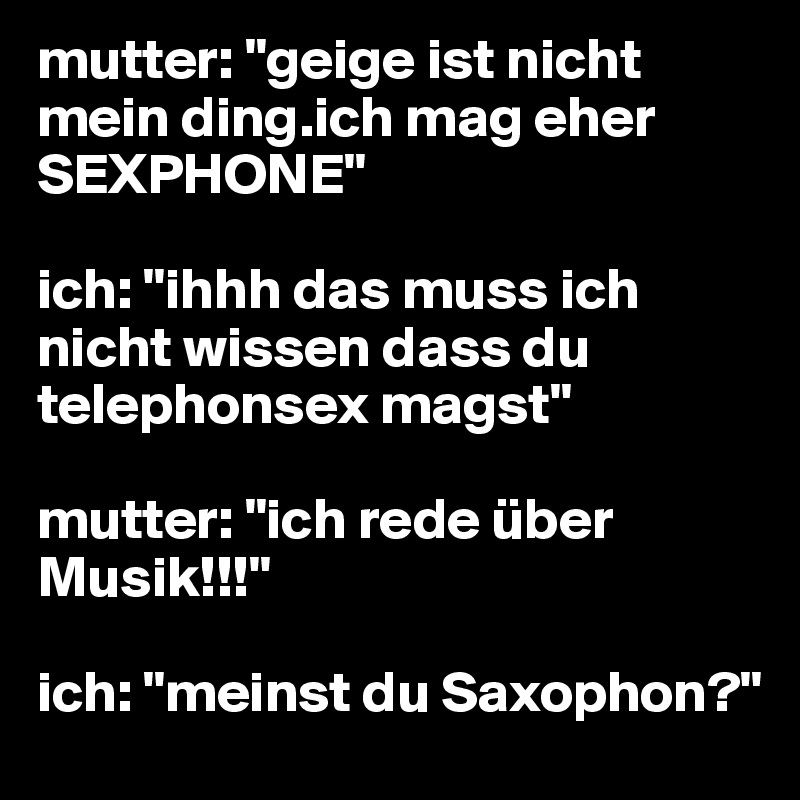 mutter: "geige ist nicht mein ding.ich mag eher SEXPHONE" 

ich: "ihhh das muss ich nicht wissen dass du telephonsex magst" 

mutter: "ich rede über Musik!!!"

ich: "meinst du Saxophon?" 