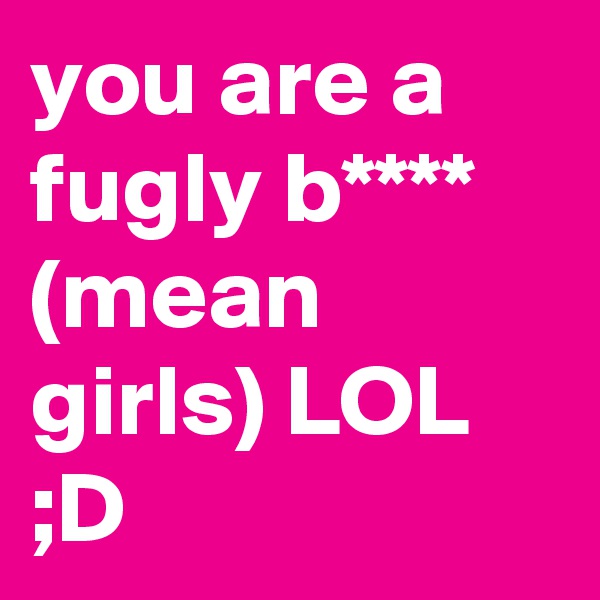 you are a fugly b**** (mean girls) LOL ;D