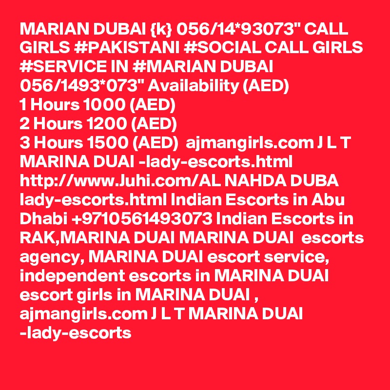 MARIAN DUBAI {k} 056/14*93073" CALL GIRLS #PAKISTANI #SOCIAL CALL GIRLS #SERVICE IN #MARIAN DUBAI 056/1493*073" Availability (AED)
1 Hours 1000 (AED)
2 Hours 1200 (AED)
3 Hours 1500 (AED)  ajmangirls.com J L T MARINA DUAI -lady-escorts.html http://www.Juhi.com/AL NAHDA DUBA lady-escorts.html Indian Escorts in Abu Dhabi +9710561493073 Indian Escorts in RAK,MARINA DUAI MARINA DUAI  escorts agency, MARINA DUAI escort service, independent escorts in MARINA DUAI escort girls in MARINA DUAI , ajmangirls.com J L T MARINA DUAI -lady-escorts 
