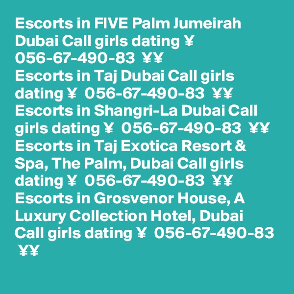 Escorts in FIVE Palm Jumeirah Dubai Call girls dating ¥  056-67-490-83  ¥¥
Escorts in Taj Dubai Call girls dating ¥  056-67-490-83  ¥¥
Escorts in Shangri-La Dubai Call girls dating ¥  056-67-490-83  ¥¥
Escorts in Taj Exotica Resort & Spa, The Palm, Dubai Call girls dating ¥  056-67-490-83  ¥¥
Escorts in Grosvenor House, A Luxury Collection Hotel, Dubai Call girls dating ¥  056-67-490-83  ¥¥