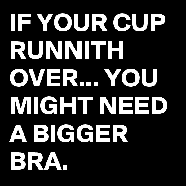 IF YOUR CUP RUNNITH OVER... YOU MIGHT NEED A BIGGER BRA.