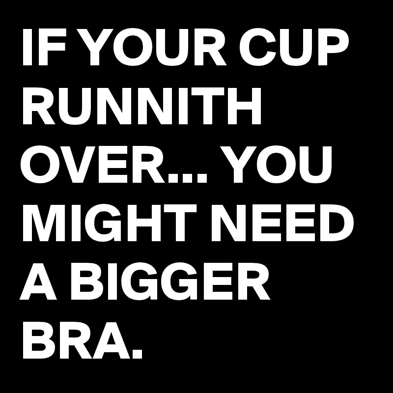 IF YOUR CUP RUNNITH OVER... YOU MIGHT NEED A BIGGER BRA.