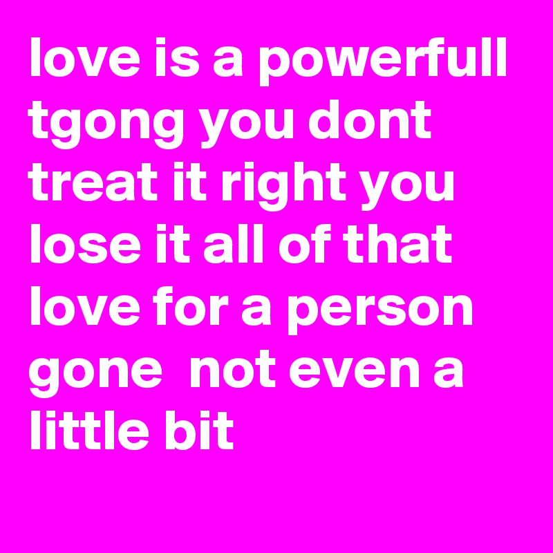 love is a powerfull tgong you dont treat it right you lose it all of that love for a person gone  not even a little bit