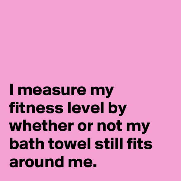 



I measure my fitness level by whether or not my bath towel still fits around me.