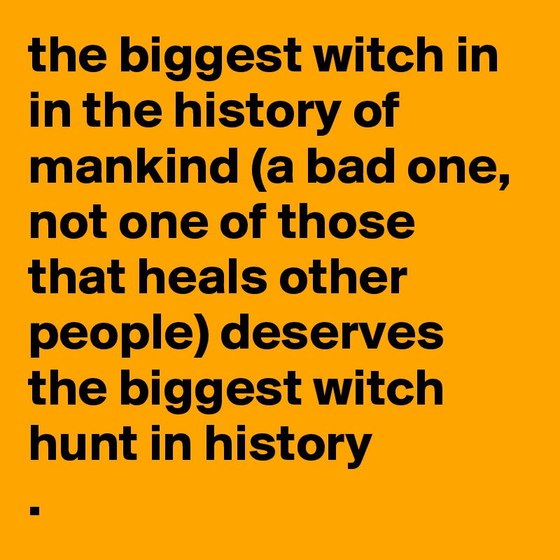 the biggest witch in in the history of mankind (a bad one, not one of those that heals other people) deserves the biggest witch hunt in history
. 