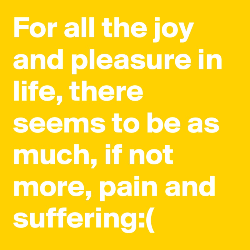 For all the joy and pleasure in life, there seems to be as much, if not more, pain and suffering:(