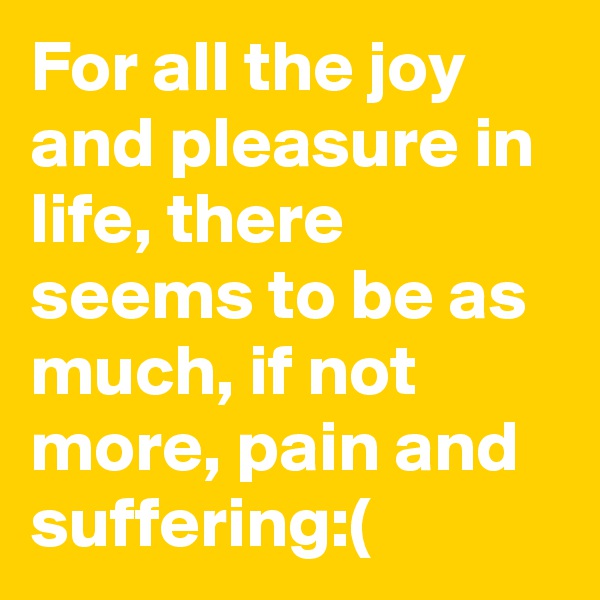 For all the joy and pleasure in life, there seems to be as much, if not more, pain and suffering:(