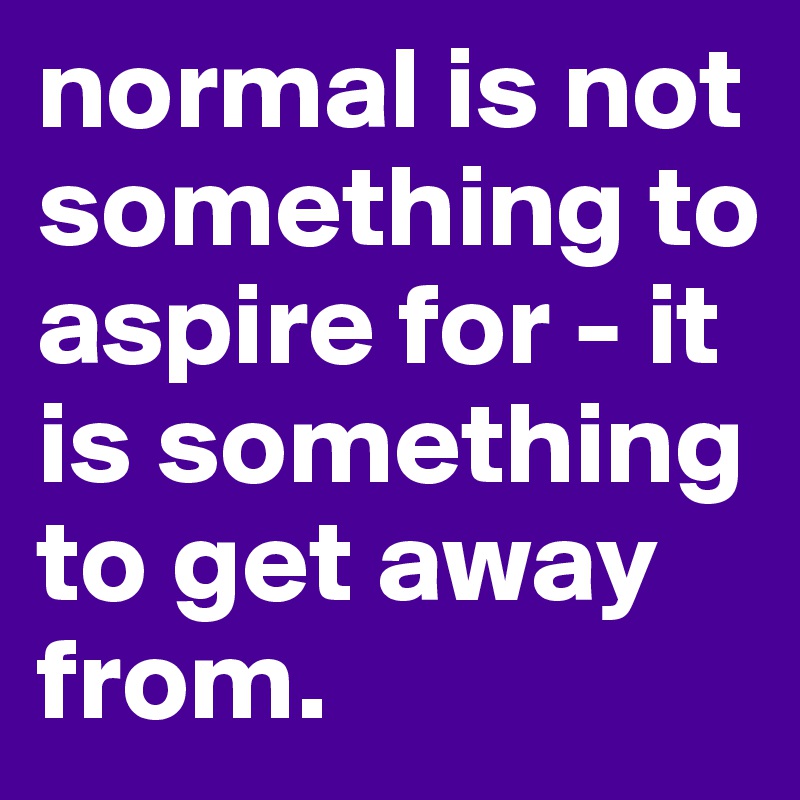 normal is not something to aspire for - it is something to get away from.